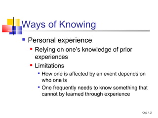 Ways of Knowing
 Personal experience
 Relying on one’s knowledge of prior
experiences
 Limitations

How one is affected by an event depends on
who one is

One frequently needs to know something that
cannot by learned through experience
Obj. 1.2
 