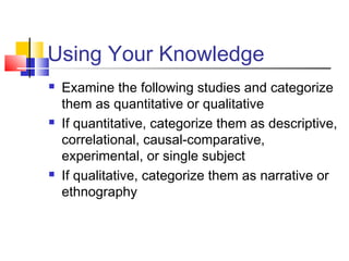 Using Your Knowledge
 Examine the following studies and categorize
them as quantitative or qualitative
 If quantitative, categorize them as descriptive,
correlational, causal-comparative,
experimental, or single subject
 If qualitative, categorize them as narrative or
ethnography
 