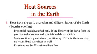Heat SourcesHeat Sources
in the Earthin the Earth
1. Heat from the early accretion and differentiation of the Earth
(Secular cooling)
Primordial heat developed early in the history of the Earth from the
processes of accretion and gravitational differentiation
Some continued gravitational partitioning of iron in the inner core
may contribute some heat as well.
Estimates are 10-25% of total heat flux
14
 