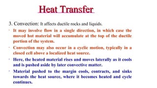 Heat TransferHeat Transfer
3. Convection: It affects ductile rocks and liquids.
• It may involve flow in a single direction, in which case the
moved hot material will accumulate at the top of the ductile
portion of the system.
• Convection may also occur in a cyclic motion, typically in a
closed cell above a localized heat source.
• Here, the heated material rises and moves laterally as it cools
and is pushed aside by later convective matter.
• Material pushed to the margin cools, contracts, and sinks
towards the heat source, where it becomes heated and cycle
continues. 18
 