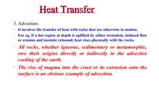 Heat TransferHeat Transfer
3. Advection:
• It involves the transfer of heat with rocks that are otherwise in motion.
• For eg, if a hot region at depth is uplifted by either tectonism, induced flow
or erosion and isostatic rebound, heat rises physically with the rocks.
• All rocks, whether igneous, sedimentary or metamorphic,
owe their origins directly or indirectly to the advective
cooling of the earth.
• The rise of magma into the crust or its extrusion onto the
surface is an obvious example of advection.
19
 