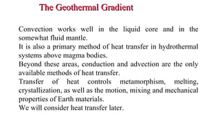 The Geothermal GradientThe Geothermal Gradient
• Convection works well in the liquid core and in the
somewhat fluid mantle.
• It is also a primary method of heat transfer in hydrothermal
systems above magma bodies.
• Beyond these areas, conduction and advection are the only
available methods of heat transfer.
• Transfer of heat controls metamorphism, melting,
crystallization, as well as the motion, mixing and mechanical
properties of Earth materials.
• We will consider heat transfer later.
20
 