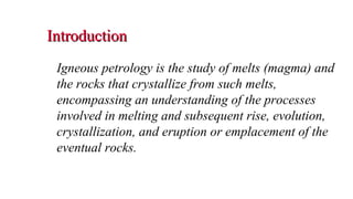 IntroductionIntroduction
Igneous petrology is the study of melts (magma) and
the rocks that crystallize from such melts,
encompassing an understanding of the processes
involved in melting and subsequent rise, evolution,
crystallization, and eruption or emplacement of the
eventual rocks.
2
 