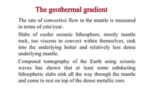 The geothermal gradientThe geothermal gradient
The rate of convective flow in the mantle is measured
in terms of cms/year.
Slabs of cooler oceanic lithosphere, mostly mantle
rock, too viscous to convect within themselves, sink
into the underlying hotter and relatively less dense
underlying mantle.
Computed tomography of the Earth using seismic
waves has shown that at least some subducting
lithospheric slabs sink all the way through the mantle
and come to rest on top of the dense metallic core
31
 