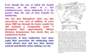 Even though the rate at which the mantle
convects, on the order of a few
centimeters/year, seems minuscule, it is far
greater than the rate of heat transfer by
conduction.
The fact that lithospheric slabs can sink
convectively over tens of millions of years
about 2800 km through the hotter mantle but
still maintain a recognizable cooler T
throughout their approximately 100-km
thickness demonstrates how slowly they are
conductively heated.
Conversely, if heat conduction were more
rapid than convection, the subducting slabs
would absorb heat and lose their density
contrast and identity before sinking very far.
32
 