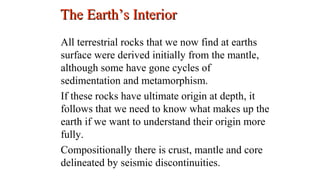 All terrestrial rocks that we now find at earths
surface were derived initially from the mantle,
although some have gone cycles of
sedimentation and metamorphism.
If these rocks have ultimate origin at depth, it
follows that we need to know what makes up the
earth if we want to understand their origin more
fully.
Compositionally there is crust, mantle and core
delineated by seismic discontinuities.
The Earth’s InteriorThe Earth’s Interior
3
 