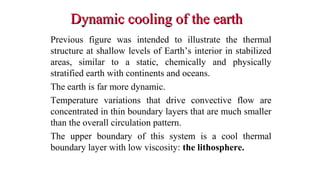 Dynamic cooling of the earthDynamic cooling of the earth
Previous figure was intended to illustrate the thermal
structure at shallow levels of Earth’s interior in stabilized
areas, similar to a static, chemically and physically
stratified earth with continents and oceans.
The earth is far more dynamic.
Temperature variations that drive convective flow are
concentrated in thin boundary layers that are much smaller
than the overall circulation pattern.
The upper boundary of this system is a cool thermal
boundary layer with low viscosity: the lithosphere.
34
 