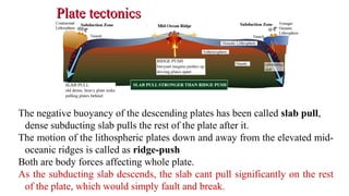 Plate tectonicsPlate tectonics
The negative buoyancy of the descending plates has been called slab pull,
dense subducting slab pulls the rest of the plate after it.
The motion of the lithospheric plates down and away from the elevated mid-
oceanic ridges is called as ridge-push.
Both are body forces affecting whole plate.
As the subducting slab descends, the slab cant pull significantly on the rest
of the plate, which would simply fault and break. 36
 