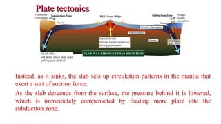 Plate tectonicsPlate tectonics
Instead, as it sinks, the slab sets up circulation patterns in the mantle that
exert a sort of suction force.
As the slab descends from the surface, the pressure behind it is lowered,
which is immediately compensated by feeding more plate into the
subduction zone.
37
 