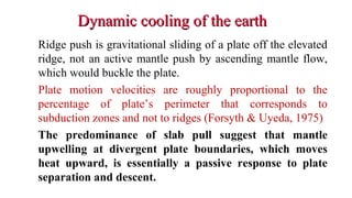 Dynamic cooling of the earthDynamic cooling of the earth
Ridge push is gravitational sliding of a plate off the elevated
ridge, not an active mantle push by ascending mantle flow,
which would buckle the plate.
Plate motion velocities are roughly proportional to the
percentage of plate’s perimeter that corresponds to
subduction zones and not to ridges (Forsyth & Uyeda, 1975)
The predominance of slab pull suggest that mantle
upwelling at divergent plate boundaries, which moves
heat upward, is essentially a passive response to plate
separation and descent.
38
 