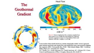 TheThe
GeothermalGeothermal
GradientGradient
Fig 1.13. Pattern of global heat flux variations compiled from
observations at over 20,000 sites and modeled on a spherical
harmonic expansion to degree 12. From Pollack, Hurter and
Johnson. (1993) Rev. Geophys. 31, 267-280.
Cross-section of the mantle based on a seismic tomography model. Arrows represent
plate motions and large-scale mantle flow and subduction zones represented by dipping
line segments. EPR =- East pacific Rise, MAR = Mid-Atlantic Ridge, CBR = Carlsberg
Ridge. Plates: EA = Eurasian, IN = Indian,
PA = Pacific, NA = North American, SA = South American, AF = African, CO = Cocos.
From Li and Romanowicz (1996). J. Geophys. Research, 101, 22,245-72.
39
 
