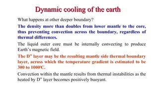 Dynamic cooling of the earthDynamic cooling of the earth
What happens at other deeper boundary?
The density more than doubles from lower mantle to the core,
thus preventing convection across the boundary, regardless of
thermal differences.
The liquid outer core must be internally convecting to produce
Earth’s magnetic field.
The D” layer may be the resulting mantle side thermal boundary
layer, across which the temperature gradient is estimated to be
300 to 10000
C.
Convection within the mantle results from thermal instabilities as the
heated by D” layer becomes positively buoyant.
43
 