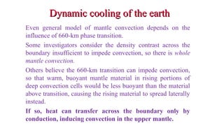 Dynamic cooling of the earthDynamic cooling of the earth
Even general model of mantle convection depends on the
influence of 660-km phase transition.
Some investigators consider the density contrast across the
boundary insufficient to impede convection, so there is whole
mantle convection.
Others believe the 660-km transition can impede convection,
so that warm, buoyant mantle material in rising portions of
deep convection cells would be less buoyant than the material
above transition, causing the rising material to spread laterally
instead.
If so, heat can transfer across the boundary only by
conduction, inducing convection in the upper mantle. 45
 