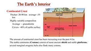 The Earth’s InteriorThe Earth’s Interior
Continental Crust
Thicker: 20-90 km average ~35
km
Highly variable composition
Average ~ granodiorite
Covers ~40% of earths surface
The amount of continental crust has been increasing over the past 4 Ga.
The stable continents (Cratons) consist of more ancient shield and stable platforms.
several marginal orogenic belts also flank many cratons.
5
 