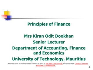 Principles of Finance
Mrs Kiran Odit Dookhan
Senior Lecturer
Department of Accounting, Finance
and Economics
University of Technology, Mauritius
1
An Introduction to the Principles of Finance © 2014 by Mrs Kiran Odit Dookhan is licensed under Creative Commons
Attribution 4.0 International
 