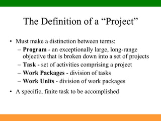 The Definition of a “Project”Must make a distinction between terms:Program - an exceptionally large, long-range objective that is broken down into a set of projectsTask - set of activities comprising a projectWork Packages - division of tasksWork Units - division of work packagesA specific, finite task to be accomplished