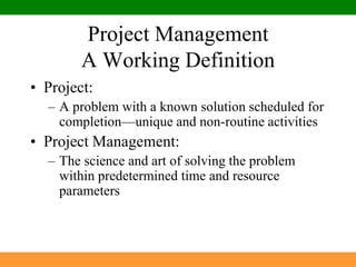 Project Management A Working DefinitionProject:A problem with a known solution scheduled for completion—unique and non-routine activitiesProject Management:The science and art of solving the problem within predetermined time and resource parameters