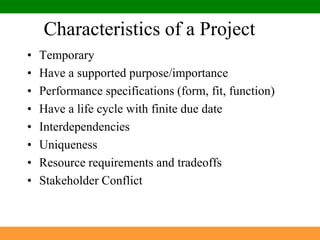 Characteristics of a ProjectTemporaryHave a supported purpose/importancePerformance specifications (form, fit, function)Have a life cycle with finite due dateInterdependenciesUniquenessResource requirements and tradeoffsStakeholder Conflict