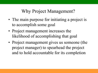 Why Project Management?The main purpose for initiating a project is to accomplish some goalProject management increases the likelihood of accomplishing that goalProject management gives us someone (the project manager) to spearhead the project and to hold accountable for its completion