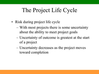 The Project Life CycleRisk during project life cycleWith most projects there is some uncertainty about the ability to meet project goalsUncertainty of outcome is greatest at the start of a projectUncertainty decreases as the project moves toward completion