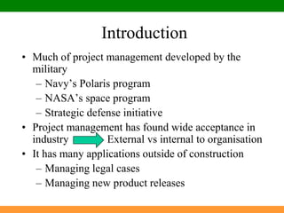 IntroductionMuch of project management developed by the militaryNavy’s Polaris programNASA’s space programStrategic defense initiativeProject management has found wide acceptance in industry              External vs internal to organisationIt has many applications outside of constructionManaging legal casesManaging new product releases