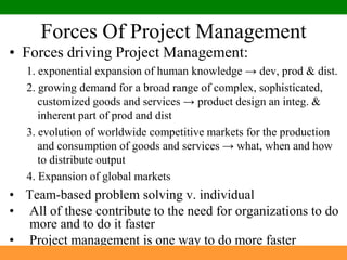 Forces Of Project ManagementForces driving Project Management:1. exponential expansion of human knowledge -> dev, prod & dist.2. growing demand for a broad range of complex, sophisticated, customized goods and services -> product design an integ. & inherent part of prod and dist3. evolution of worldwide competitive markets for the production and consumption of goods and services -> what, when and how to distribute output4. Expansion of global markets Team-based problem solving v. individual All of these contribute to the need for organizations to do more and to do it fasterProject management is one way to do more faster