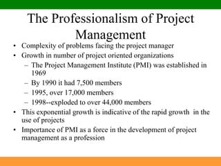 The Professionalism of Project ManagementComplexity of problems facing the project managerGrowth in number of project oriented organizationsThe Project Management Institute (PMI) was established in 1969By 1990 it had 7,500 members1995, over 17,000 members1998--exploded to over 44,000 membersThis exponential growth is indicative of the rapid growth  in the use of projects	Importance of PMI as a force in the development of project management as a profession
