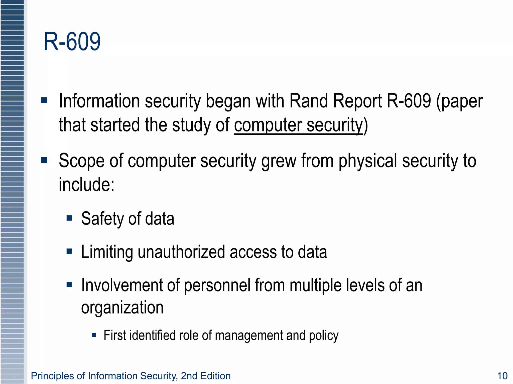 Principles of Information Security, 2nd Edition 10
R-609
 Information security began with Rand Report R-609 (paper
that started the study of computer security)
 Scope of computer security grew from physical security to
include:
 Safety of data
 Limiting unauthorized access to data
 Involvement of personnel from multiple levels of an
organization
 First identified role of management and policy
 