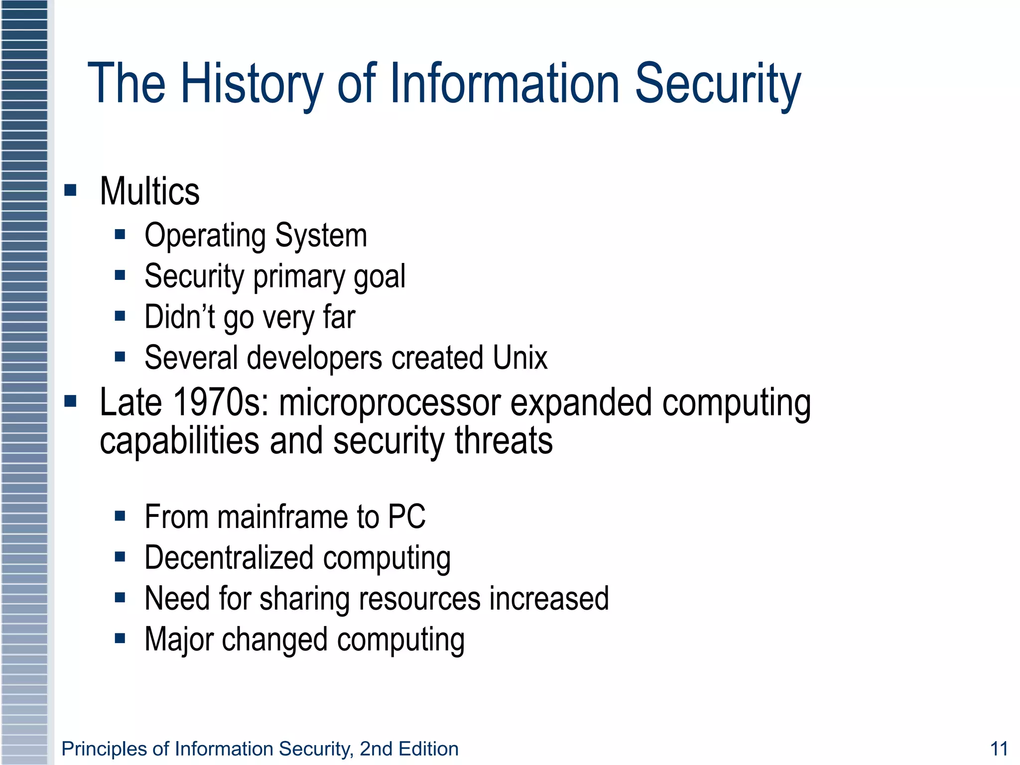 Principles of Information Security, 2nd Edition 11
The History of Information Security
 Multics
 Operating System
 Security primary goal
 Didn’t go very far
 Several developers created Unix
 Late 1970s: microprocessor expanded computing
capabilities and security threats
 From mainframe to PC
 Decentralized computing
 Need for sharing resources increased
 Major changed computing
 