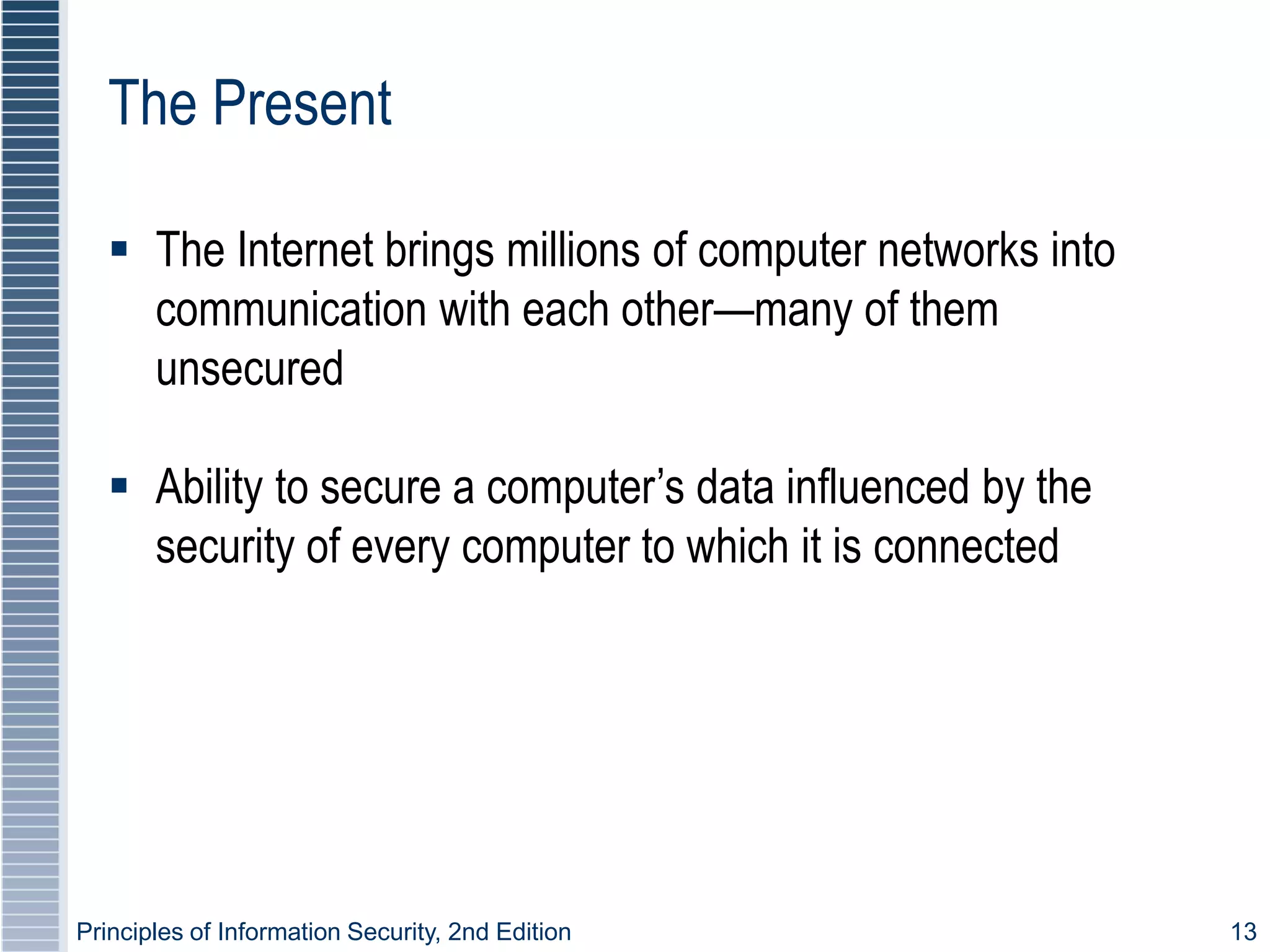 Principles of Information Security, 2nd Edition 13
The Present
 The Internet brings millions of computer networks into
communication with each other—many of them
unsecured
 Ability to secure a computer’s data influenced by the
security of every computer to which it is connected
 