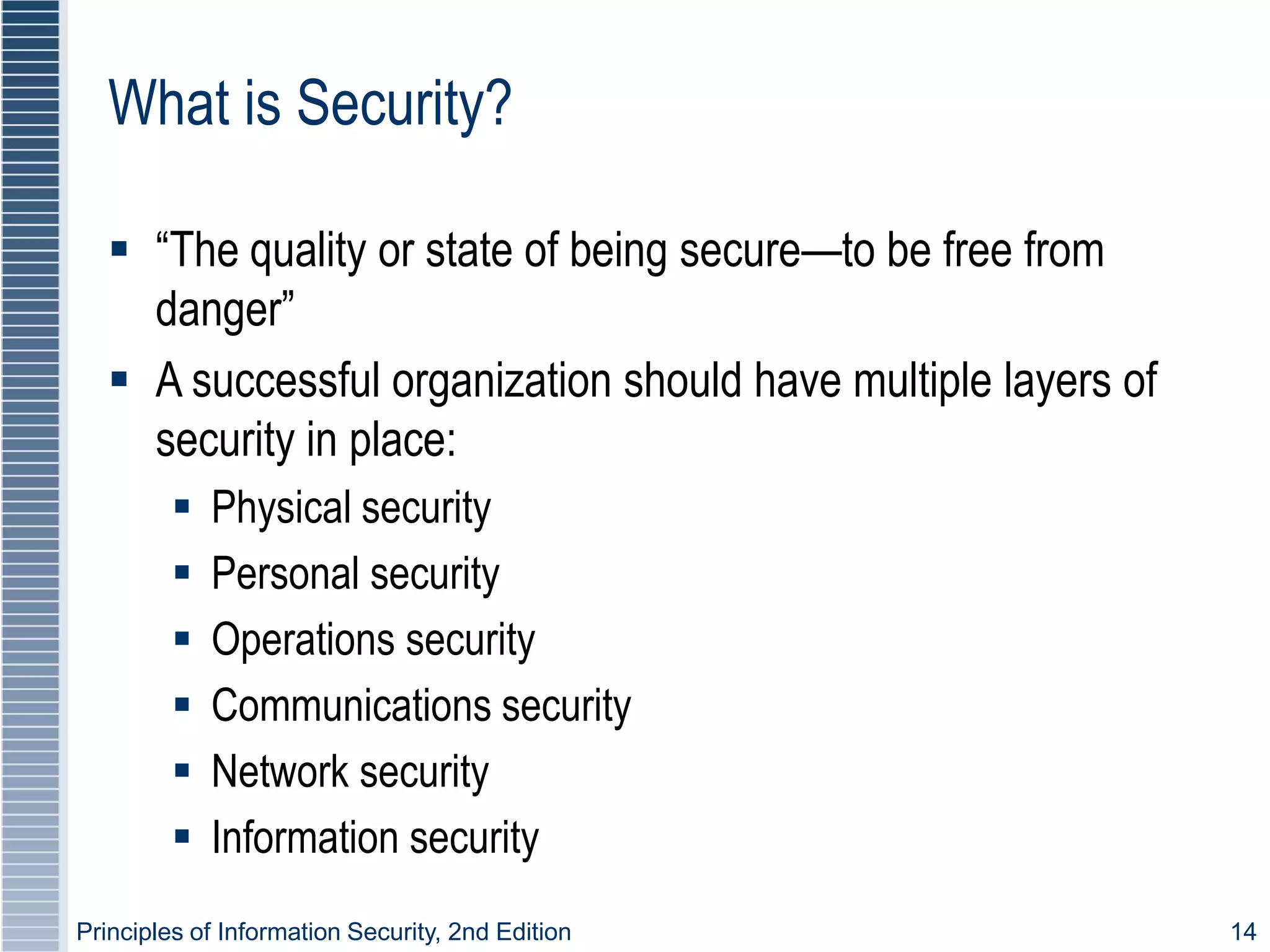 Principles of Information Security, 2nd Edition 14
What is Security?
 “The quality or state of being secure—to be free from
danger”
 A successful organization should have multiple layers of
security in place:
 Physical security
 Personal security
 Operations security
 Communications security
 Network security
 Information security
 