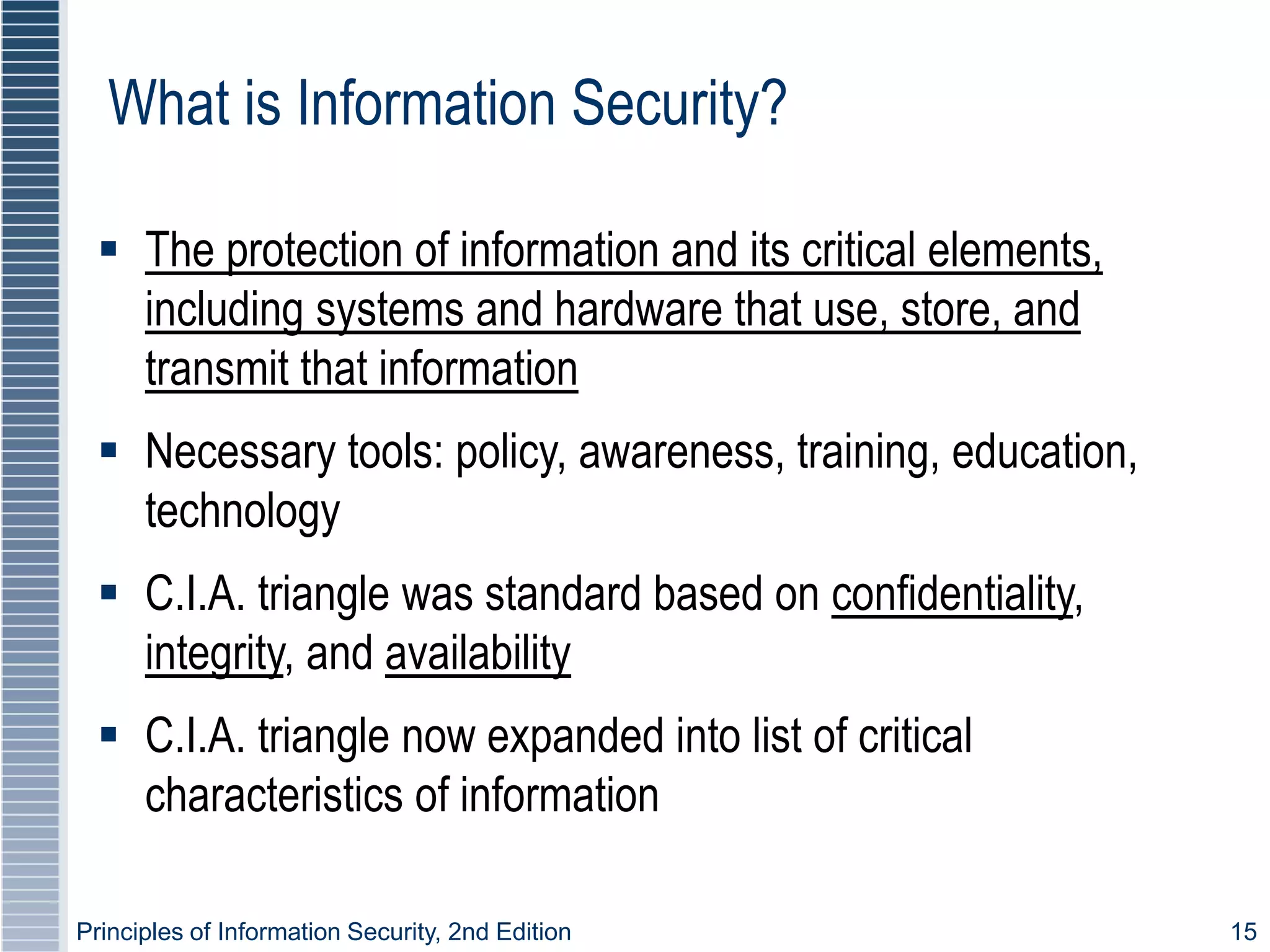 Principles of Information Security, 2nd Edition 15
What is Information Security?
 The protection of information and its critical elements,
including systems and hardware that use, store, and
transmit that information
 Necessary tools: policy, awareness, training, education,
technology
 C.I.A. triangle was standard based on confidentiality,
integrity, and availability
 C.I.A. triangle now expanded into list of critical
characteristics of information
 