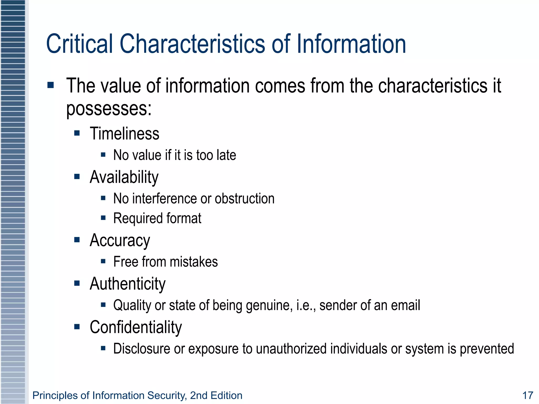 Principles of Information Security, 2nd Edition 17
Critical Characteristics of Information
 The value of information comes from the characteristics it
possesses:
 Timeliness
 No value if it is too late
 Availability
 No interference or obstruction
 Required format
 Accuracy
 Free from mistakes
 Authenticity
 Quality or state of being genuine, i.e., sender of an email
 Confidentiality
 Disclosure or exposure to unauthorized individuals or system is prevented
 