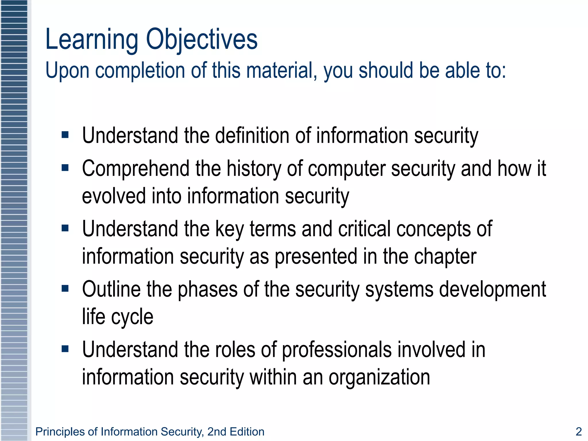 Principles of Information Security, 2nd Edition 2
 Understand the definition of information security
 Comprehend the history of computer security and how it
evolved into information security
 Understand the key terms and critical concepts of
information security as presented in the chapter
 Outline the phases of the security systems development
life cycle
 Understand the roles of professionals involved in
information security within an organization
Learning Objectives
Upon completion of this material, you should be able to:
 