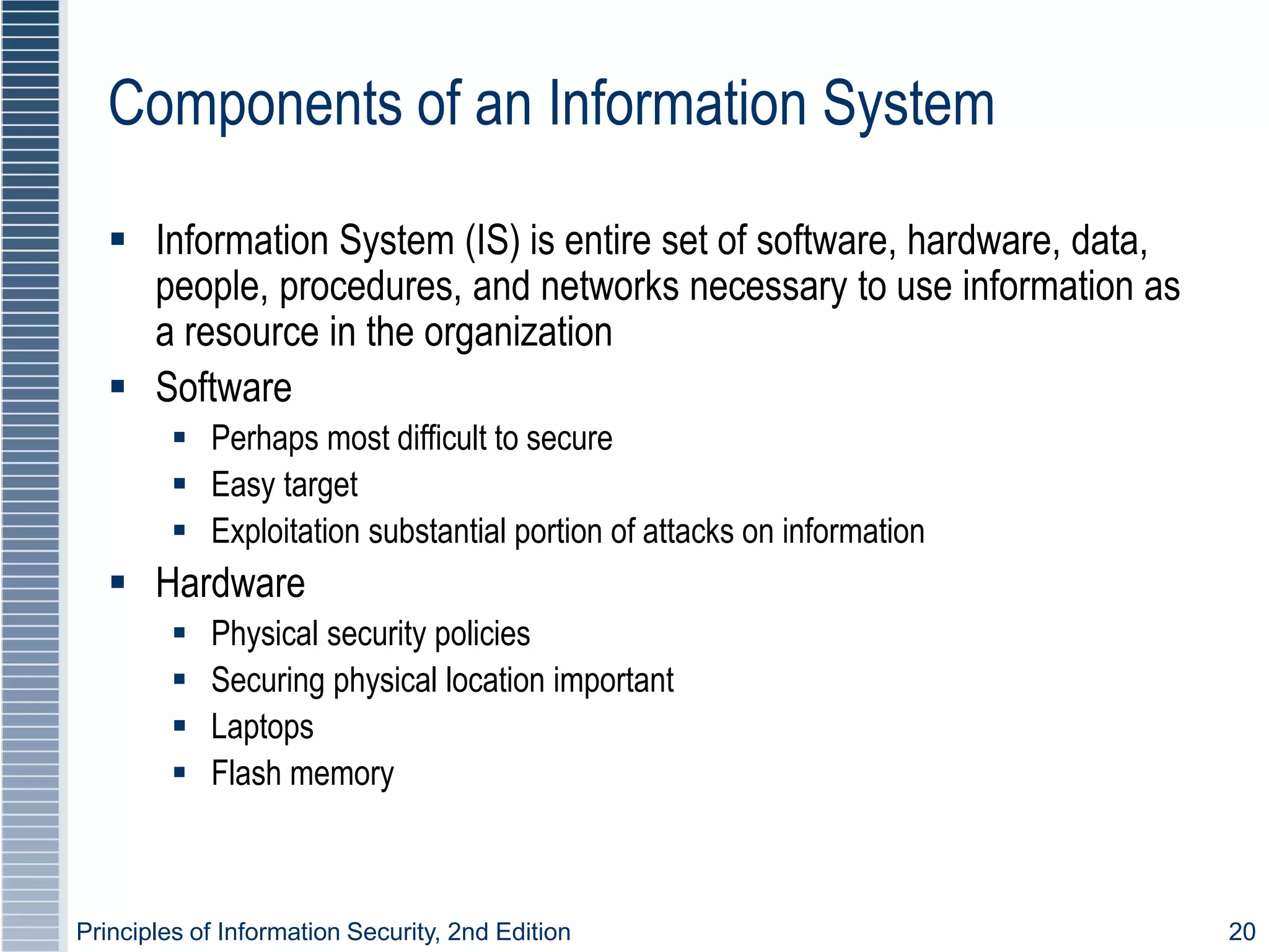 Principles of Information Security, 2nd Edition 20
Components of an Information System
 Information System (IS) is entire set of software, hardware, data,
people, procedures, and networks necessary to use information as
a resource in the organization
 Software
 Perhaps most difficult to secure
 Easy target
 Exploitation substantial portion of attacks on information
 Hardware
 Physical security policies
 Securing physical location important
 Laptops
 Flash memory
 