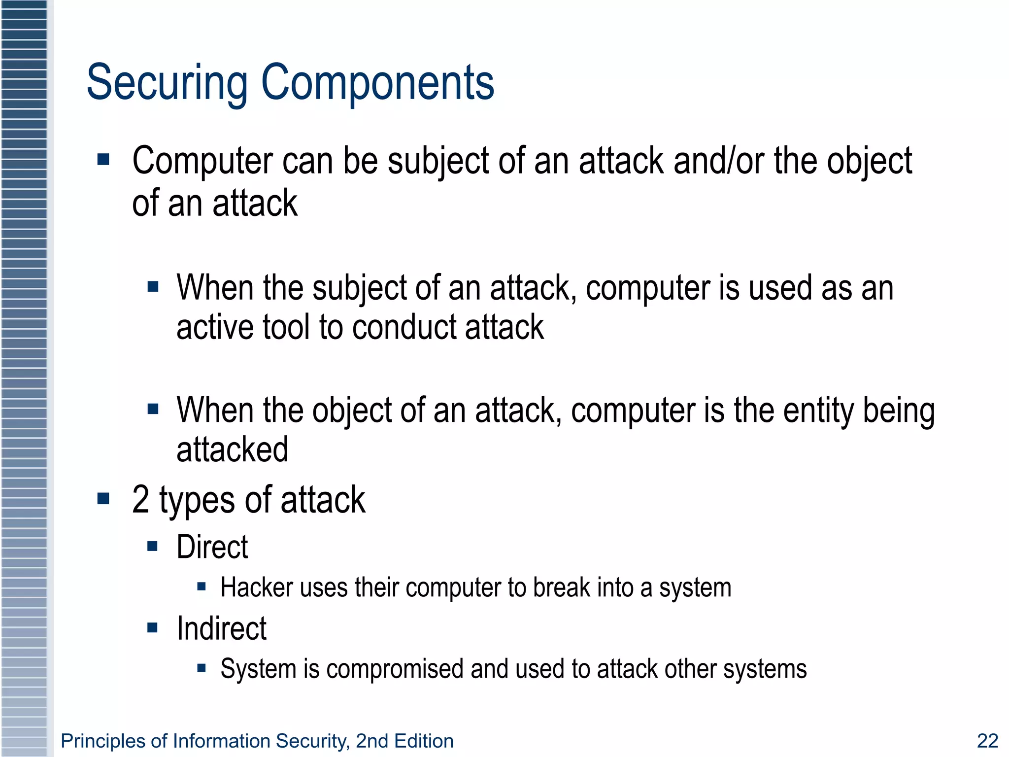 Principles of Information Security, 2nd Edition 22
Securing Components
 Computer can be subject of an attack and/or the object
of an attack
 When the subject of an attack, computer is used as an
active tool to conduct attack
 When the object of an attack, computer is the entity being
attacked
 2 types of attack
 Direct
 Hacker uses their computer to break into a system
 Indirect
 System is compromised and used to attack other systems
 