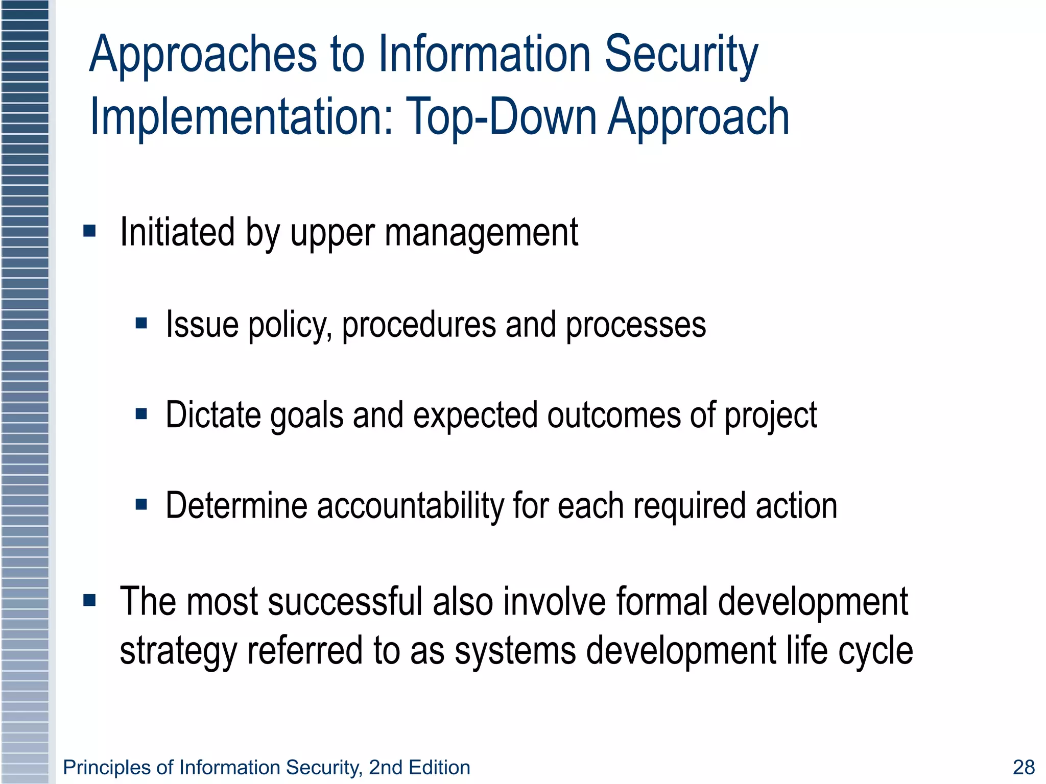 Principles of Information Security, 2nd Edition 28
Approaches to Information Security
Implementation: Top-Down Approach
 Initiated by upper management
 Issue policy, procedures and processes
 Dictate goals and expected outcomes of project
 Determine accountability for each required action
 The most successful also involve formal development
strategy referred to as systems development life cycle
 