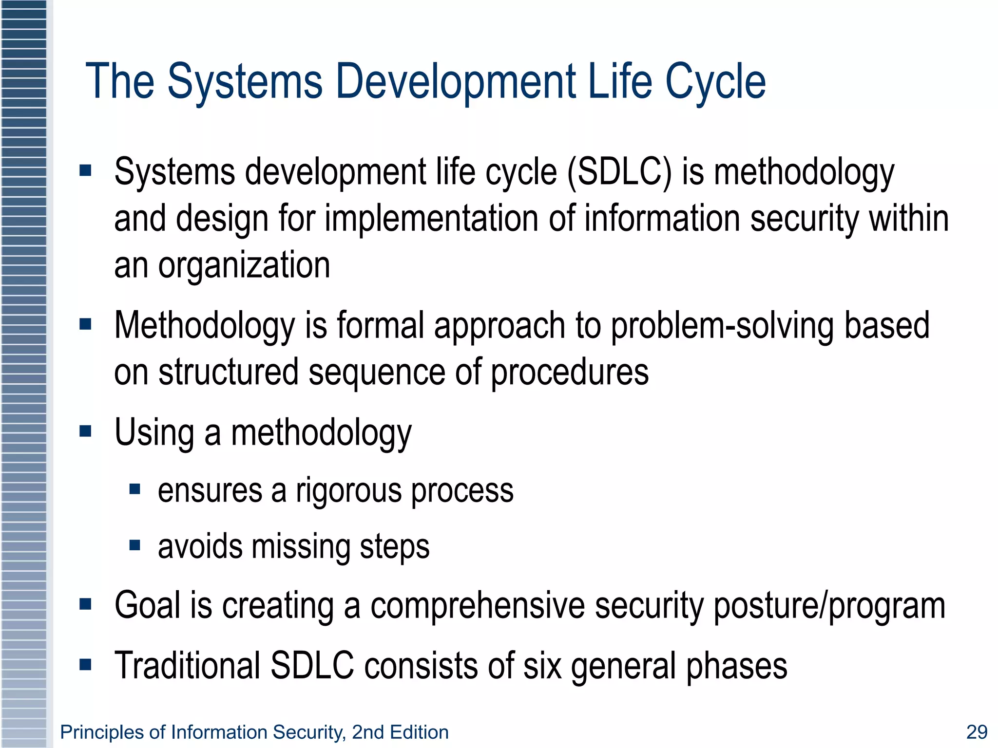 Principles of Information Security, 2nd Edition 29
The Systems Development Life Cycle
 Systems development life cycle (SDLC) is methodology
and design for implementation of information security within
an organization
 Methodology is formal approach to problem-solving based
on structured sequence of procedures
 Using a methodology
 ensures a rigorous process
 avoids missing steps
 Goal is creating a comprehensive security posture/program
 Traditional SDLC consists of six general phases
 