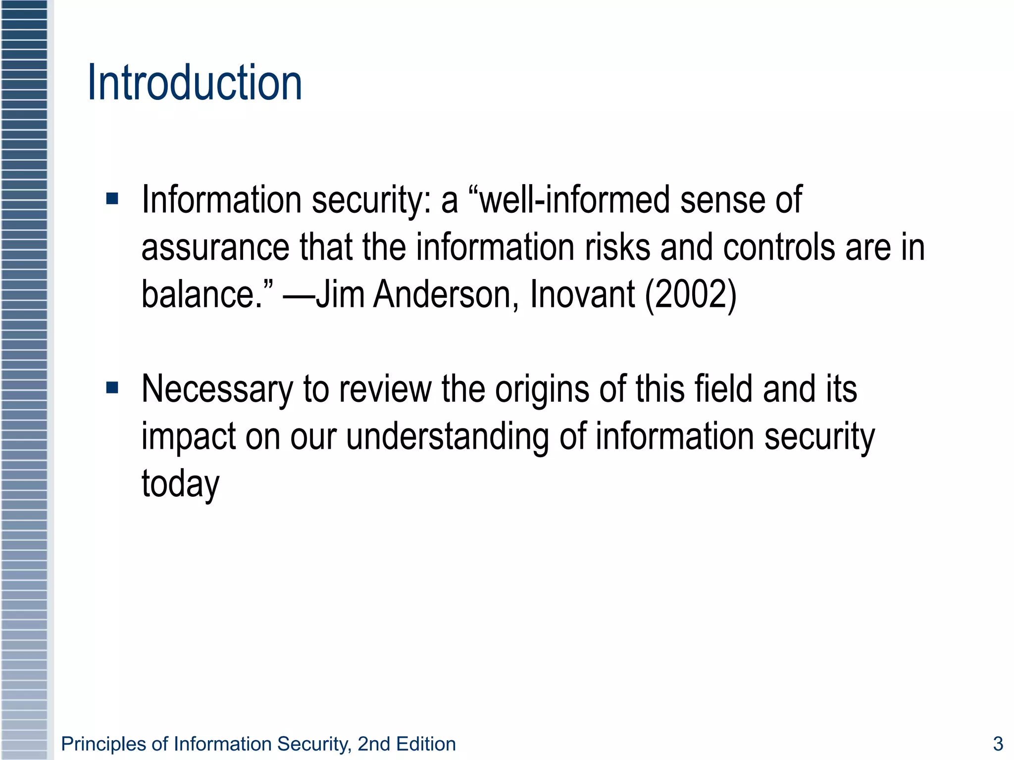 Principles of Information Security, 2nd Edition 3
Introduction
 Information security: a “well-informed sense of
assurance that the information risks and controls are in
balance.” —Jim Anderson, Inovant (2002)
 Necessary to review the origins of this field and its
impact on our understanding of information security
today
 
