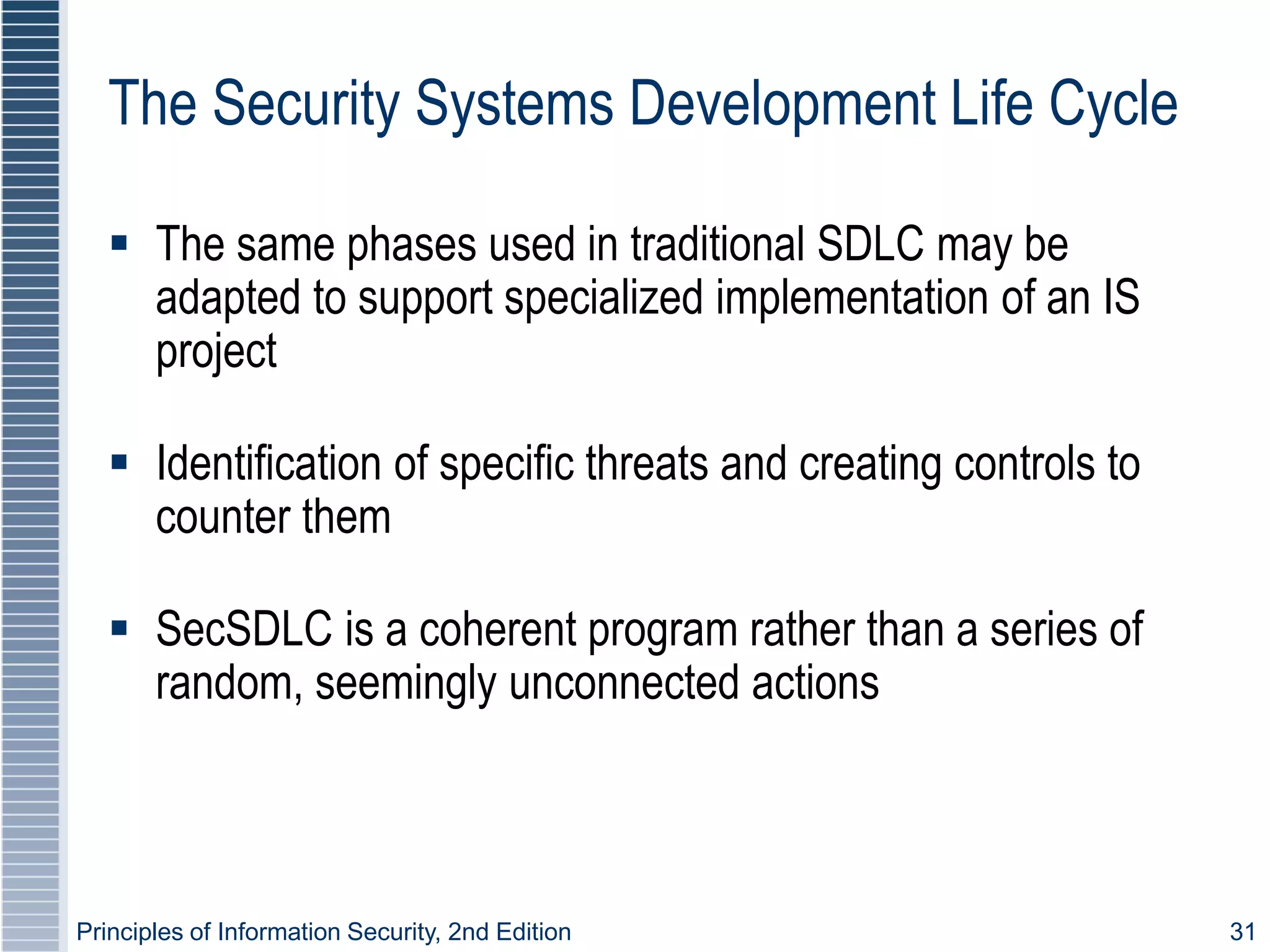 Principles of Information Security, 2nd Edition 31
The Security Systems Development Life Cycle
 The same phases used in traditional SDLC may be
adapted to support specialized implementation of an IS
project
 Identification of specific threats and creating controls to
counter them
 SecSDLC is a coherent program rather than a series of
random, seemingly unconnected actions
 