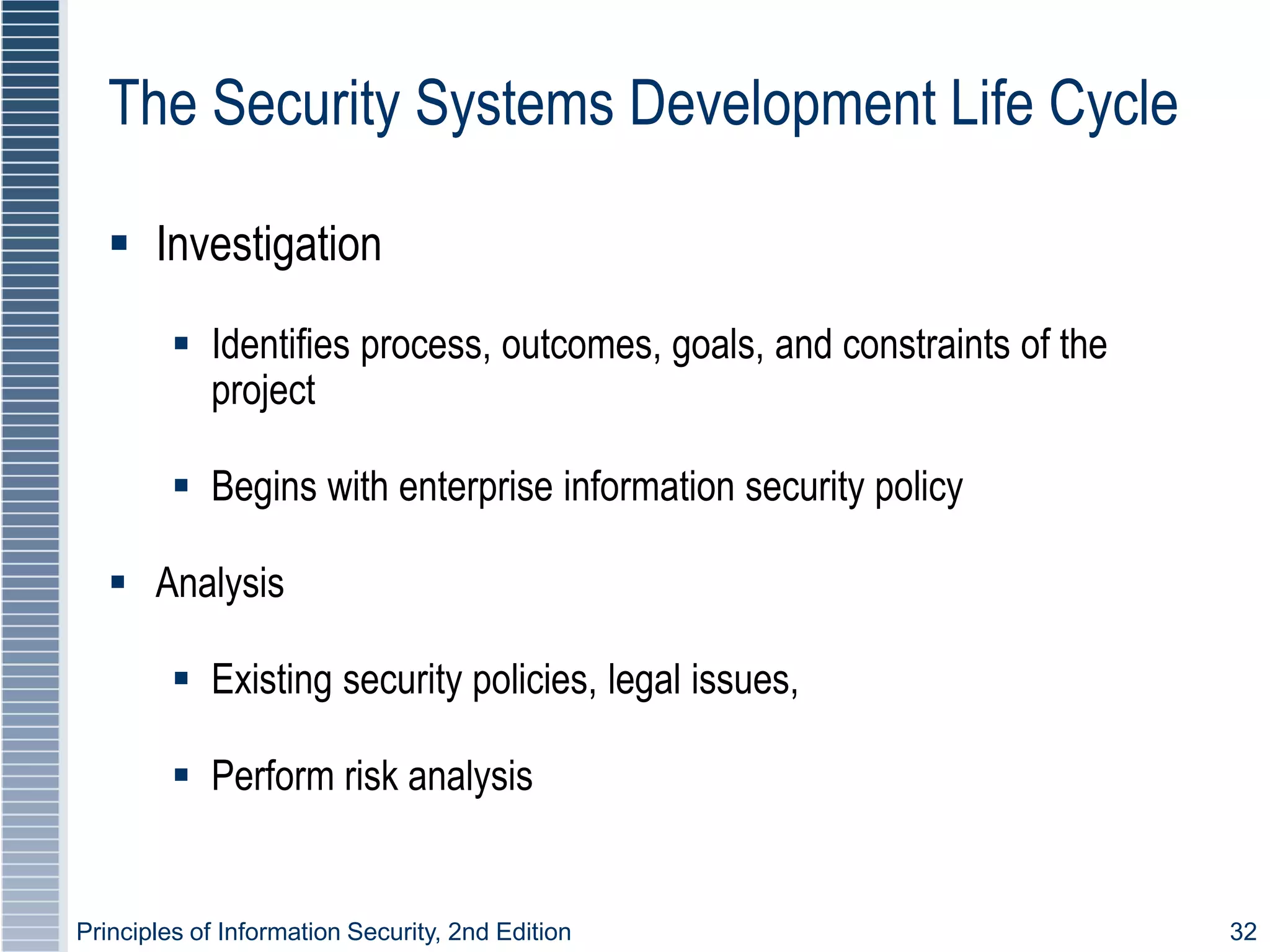 Principles of Information Security, 2nd Edition 32
The Security Systems Development Life Cycle
 Investigation
 Identifies process, outcomes, goals, and constraints of the
project
 Begins with enterprise information security policy
 Analysis
 Existing security policies, legal issues,
 Perform risk analysis
 