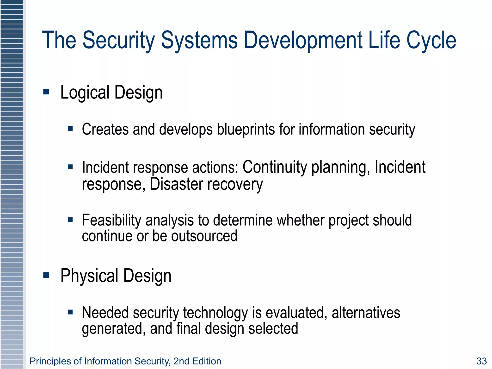 Principles of Information Security, 2nd Edition 33
The Security Systems Development Life Cycle
 Logical Design
 Creates and develops blueprints for information security
 Incident response actions: Continuity planning, Incident
response, Disaster recovery
 Feasibility analysis to determine whether project should
continue or be outsourced
 Physical Design
 Needed security technology is evaluated, alternatives
generated, and final design selected
 