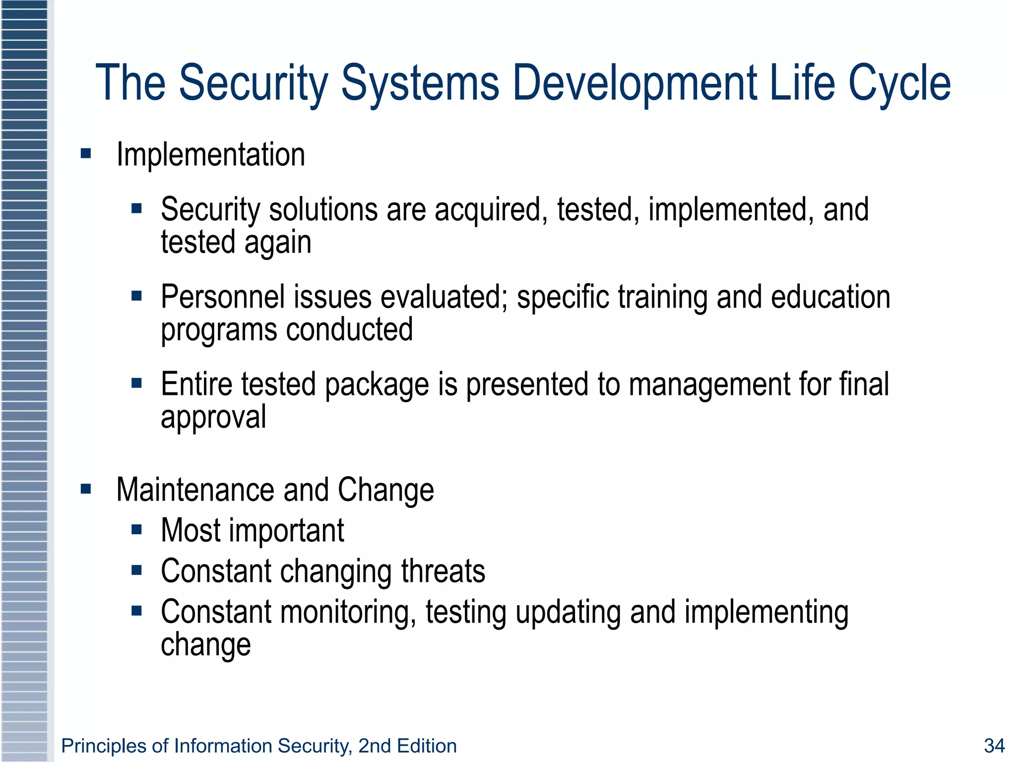 Principles of Information Security, 2nd Edition 34
The Security Systems Development Life Cycle
 Implementation
 Security solutions are acquired, tested, implemented, and
tested again
 Personnel issues evaluated; specific training and education
programs conducted
 Entire tested package is presented to management for final
approval
 Maintenance and Change
 Most important
 Constant changing threats
 Constant monitoring, testing updating and implementing
change
 
