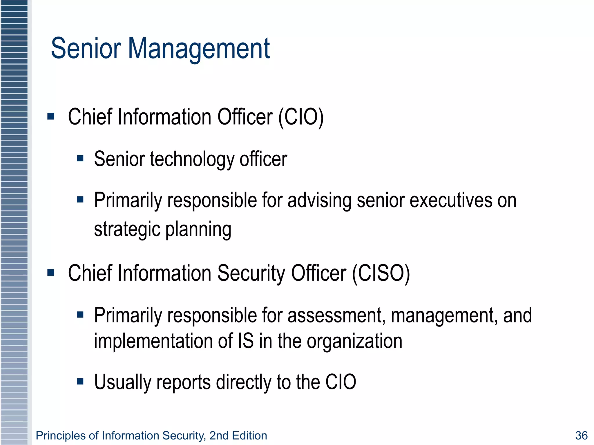 Principles of Information Security, 2nd Edition 36
Senior Management
 Chief Information Officer (CIO)
 Senior technology officer
 Primarily responsible for advising senior executives on
strategic planning
 Chief Information Security Officer (CISO)
 Primarily responsible for assessment, management, and
implementation of IS in the organization
 Usually reports directly to the CIO
 