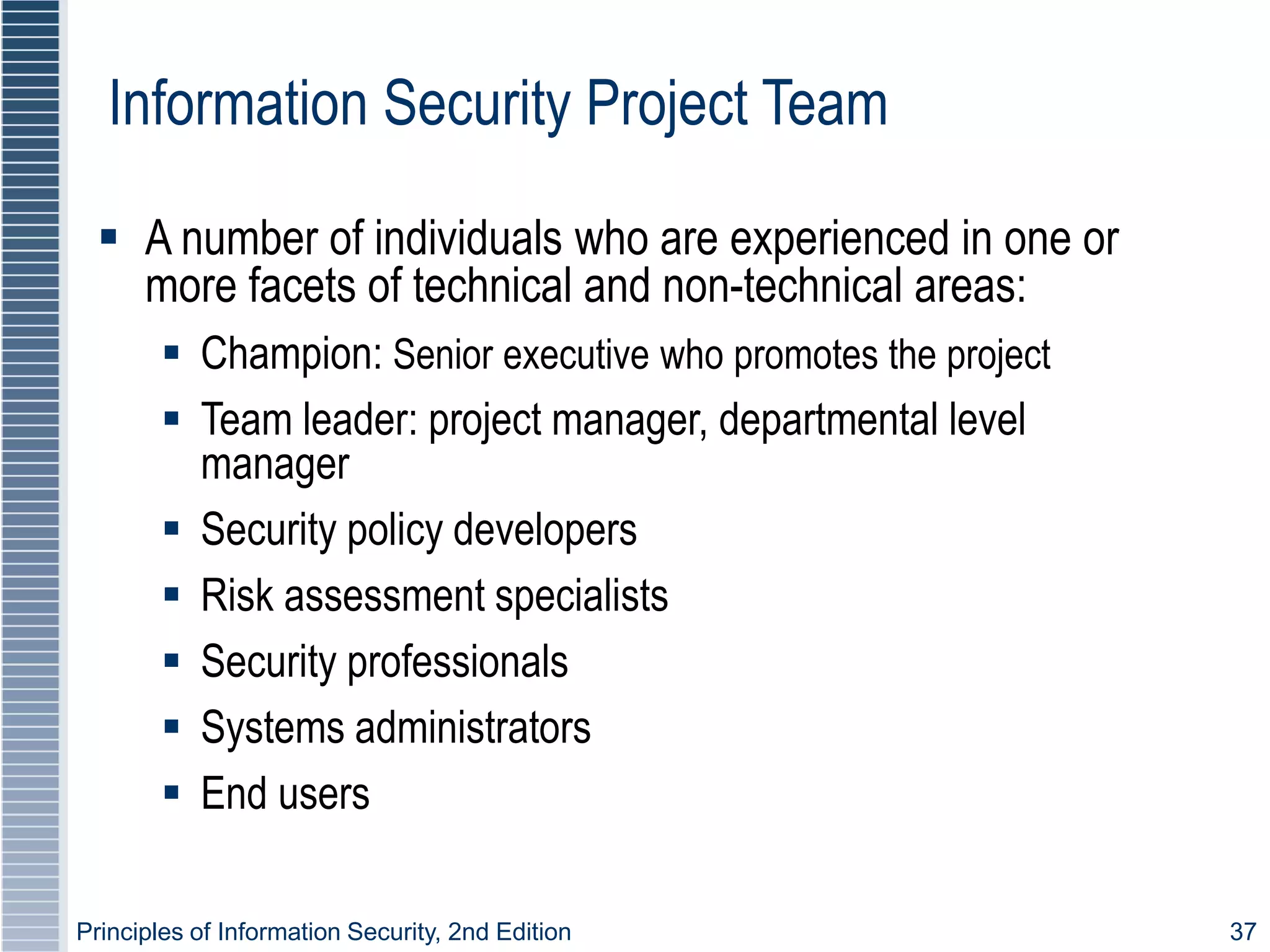 Principles of Information Security, 2nd Edition 37
Information Security Project Team
 A number of individuals who are experienced in one or
more facets of technical and non-technical areas:
 Champion: Senior executive who promotes the project
 Team leader: project manager, departmental level
manager
 Security policy developers
 Risk assessment specialists
 Security professionals
 Systems administrators
 End users
 