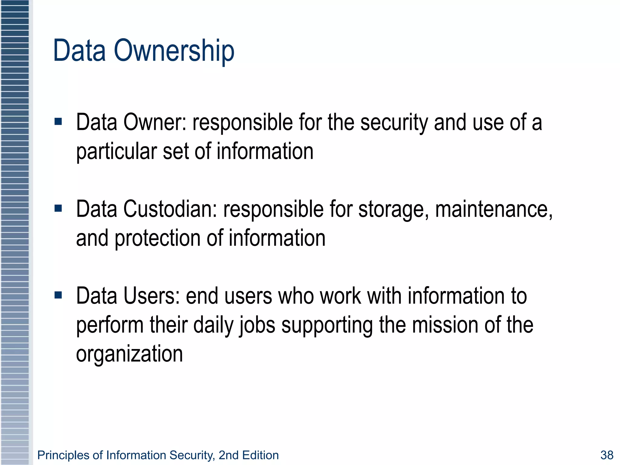 Principles of Information Security, 2nd Edition 38
Data Ownership
 Data Owner: responsible for the security and use of a
particular set of information
 Data Custodian: responsible for storage, maintenance,
and protection of information
 Data Users: end users who work with information to
perform their daily jobs supporting the mission of the
organization
 