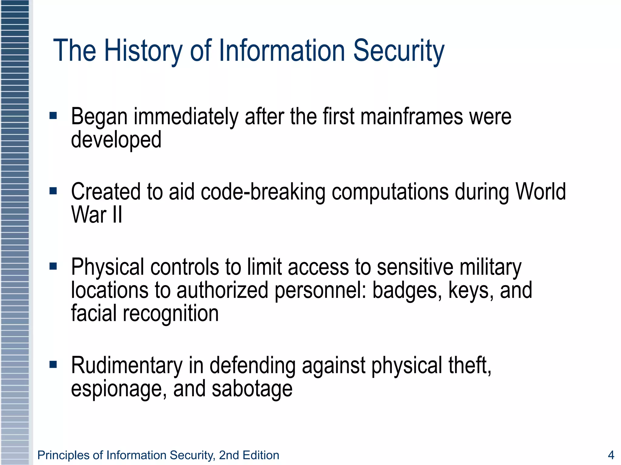 Principles of Information Security, 2nd Edition 4
The History of Information Security
 Began immediately after the first mainframes were
developed
 Created to aid code-breaking computations during World
War II
 Physical controls to limit access to sensitive military
locations to authorized personnel: badges, keys, and
facial recognition
 Rudimentary in defending against physical theft,
espionage, and sabotage
 