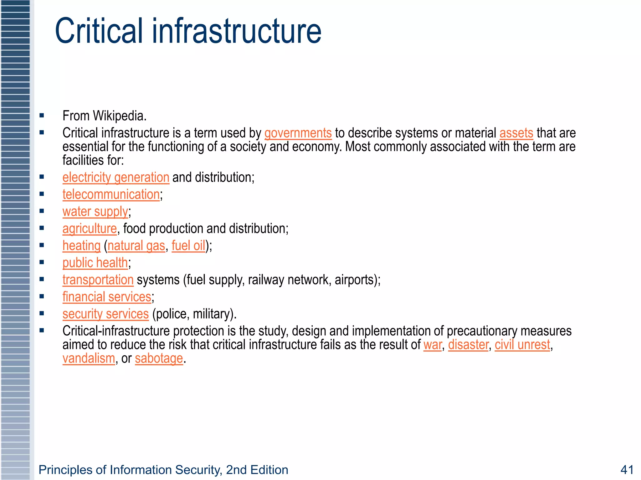 Principles of Information Security, 2nd Edition 41
Critical infrastructure
 From Wikipedia.
 Critical infrastructure is a term used by governments to describe systems or material assets that are
essential for the functioning of a society and economy. Most commonly associated with the term are
facilities for:
 electricity generation and distribution;
 telecommunication;
 water supply;
 agriculture, food production and distribution;
 heating (natural gas, fuel oil);
 public health;
 transportation systems (fuel supply, railway network, airports);
 financial services;
 security services (police, military).
 Critical-infrastructure protection is the study, design and implementation of precautionary measures
aimed to reduce the risk that critical infrastructure fails as the result of war, disaster, civil unrest,
vandalism, or sabotage.
 