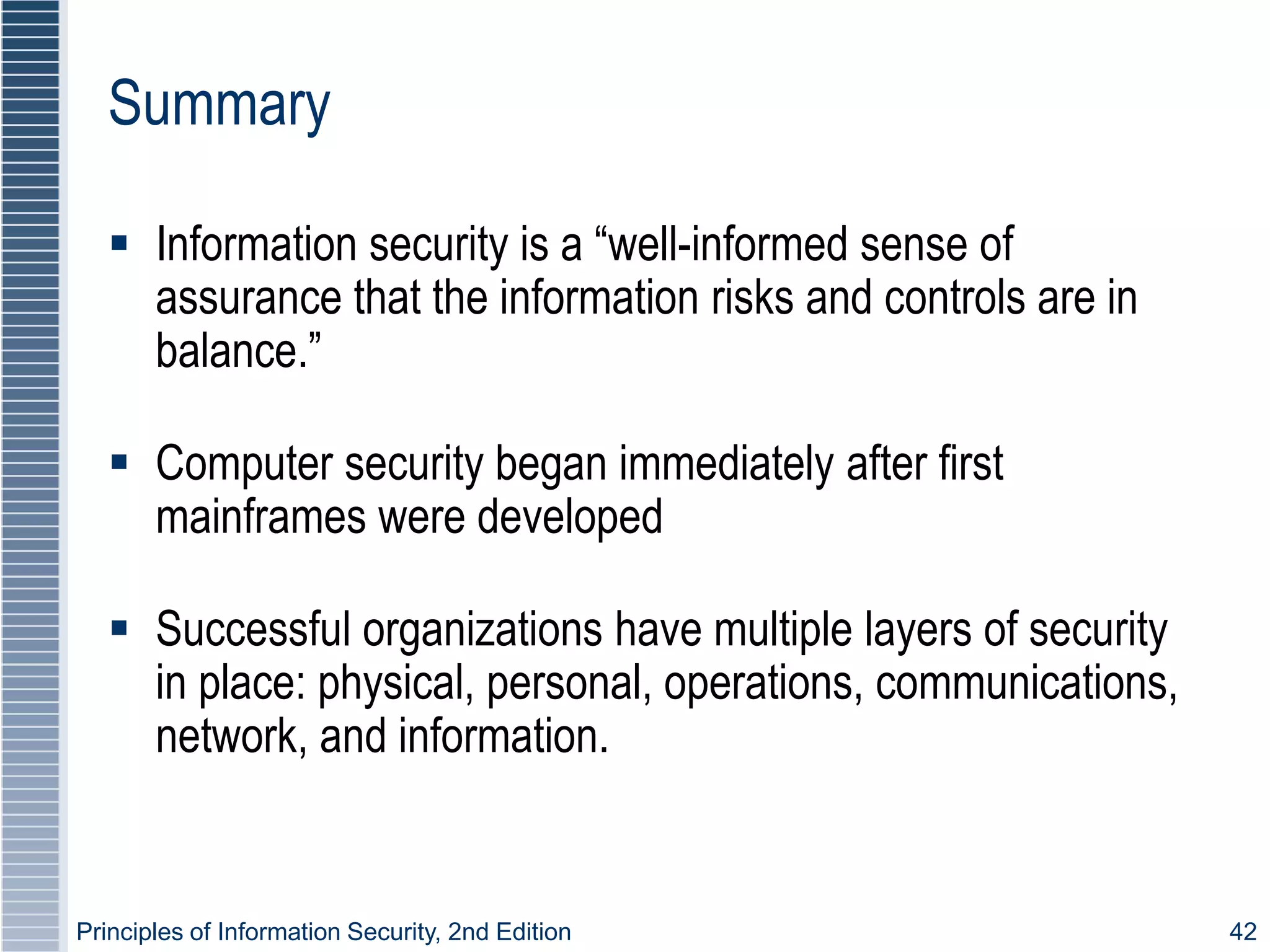 Principles of Information Security, 2nd Edition 42
Summary
 Information security is a “well-informed sense of
assurance that the information risks and controls are in
balance.”
 Computer security began immediately after first
mainframes were developed
 Successful organizations have multiple layers of security
in place: physical, personal, operations, communications,
network, and information.
 