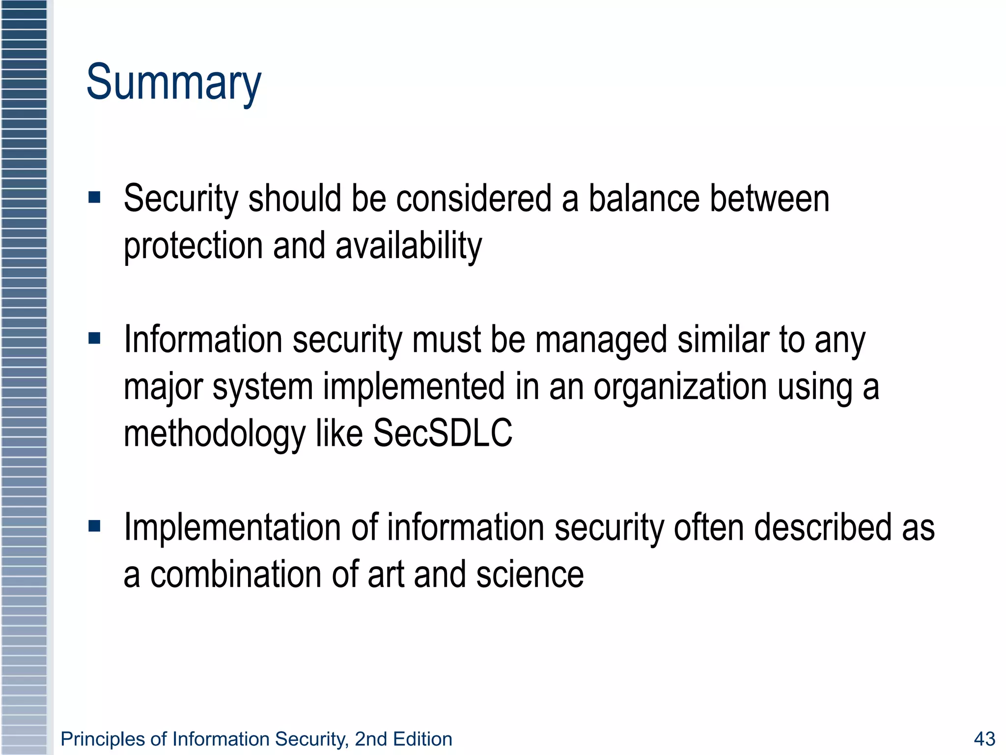 Principles of Information Security, 2nd Edition 43
Summary
 Security should be considered a balance between
protection and availability
 Information security must be managed similar to any
major system implemented in an organization using a
methodology like SecSDLC
 Implementation of information security often described as
a combination of art and science
 